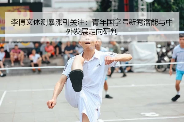 李博文体测暴涨引关注：青年国字号新秀潜能与中外发展走向研判