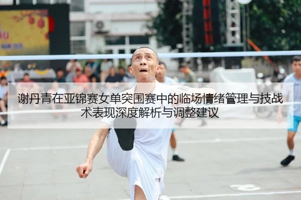 谢丹青在亚锦赛女单突围赛中的临场情绪管理与技战术表现深度解析与调整建议